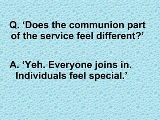 Q. ‘Does the communion part of the service feel different?’ A. ‘Yeh. Everyone joins in. Individuals feel special.’ 