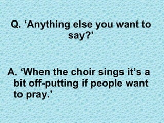 Q. ‘Anything else you want to say?’ A. ‘When the choir sings it’s a bit off-putting if people want to pray.’ 
