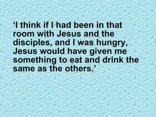 ‘ I think if I had been in that room with Jesus and the disciples, and I was hungry, Jesus would have given me something to eat and drink the same as the others.’ 