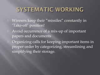    Winners keep their “missiles” constantly in
    ‘Take-off’ position!
   Avoid occurrence of a mix-up of important
    papers and documents
   Organizing calls for keeping important items in
    proper order by categorizing, streamlining and
    simplifying their storage.
 