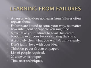    A person who does not learn from failures often
    repeats them!
   Failures are bound to come your way, no matter
    how intelligent or capable you might be.
   Never take your failures to heart. Instead of
    brooding over your luck or cursing the stars,
   Absolutely clear what you want & think clearly.
   Don’t fall in love with your idea.
   Think on paper & plan on paper.
   List of people required.
   20 answer technique.
   Time user techniques.
 