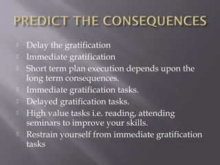    Delay the gratification
   Immediate gratification
   Short term plan execution depends upon the
    long term consequences.
   Immediate gratification tasks.
   Delayed gratification tasks.
   High value tasks i.e. reading, attending
    seminars to improve your skills.
   Restrain yourself from immediate gratification
    tasks
 