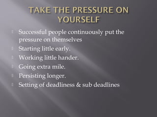    Successful people continuously put the
    pressure on themselves
   Starting little early.
   Working little hander.
   Going extra mile.
   Persisting longer.
   Setting of deadliness & sub deadlines
 