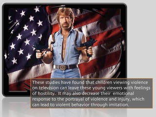 These studies have found that children viewing violence
on television can leave these young viewers with feelings
of hostility. It may also decrease their emotional
response to the portrayal of violence and injury, which
can lead to violent behavior through imitation.
 