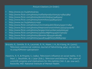 Picture Citations (In Order)

•    http://www.sxc.hu/photo/9192
•    http://www.ﬂickr.com/photos/inaﬂashproductions/4714840389/
•    http://www.ﬂickr.com/photos/dorolimited/4573483320/
•    http://www.ﬂickr.com/photos/tommilton/3498530507/
•    http://www.sxc.hu/photo/271056
•    http://www.ﬂickr.com/photos/cincinnatipubliclibrary/3359177283/
•    http://www.ﬂickr.com/photos/theanswerisnotinthetv/4625040508/
•    http://www.ﬂickr.com/photos/largeprimenumber/465666536/
•    http://www.ﬂickr.com/photos/25666278@N04/4967736056/
•    http://www.ﬂickr.com/photos/dbowler78/4436108268/
•    http://www.ﬂickr.com/photos/34228744@N07/3186833195/


Brocato, E., Gentile, D. A., Laczniak, R. N., Maier, J. A., & Ji-Song, M. (2010).
    
Television commercial violence. Journal of Advertising, 39(4), 95-107. doi:
    
10.2753/JOA0091-3367390407

Hawkins, R. P., & Pingree, S. (1982). Television’s inﬂuence on social reality. In D.
    
Pearl, L. Bouthilet, & J. Lazar (Eds.), Television and behavior: Ten years of
    
scientiﬁc progress and implications for the eighties (Vol. II, pp. 224-247).
    
Rockville, MD: National Institute of Mental Health.

 