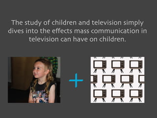 The study of children and television simply
dives into the eﬀects mass communication in
       television can have on children.




                   +
 