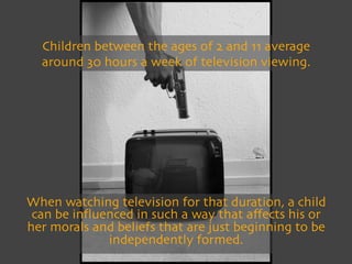 Children between the ages of 2 and 11 average
      around 30 hours a week of television viewing.




    When watching television for that duration, a child
     can be inﬂuenced in such a way that aﬀects his or
    her morals and beliefs that are just beginning to be
                 independently formed.

 