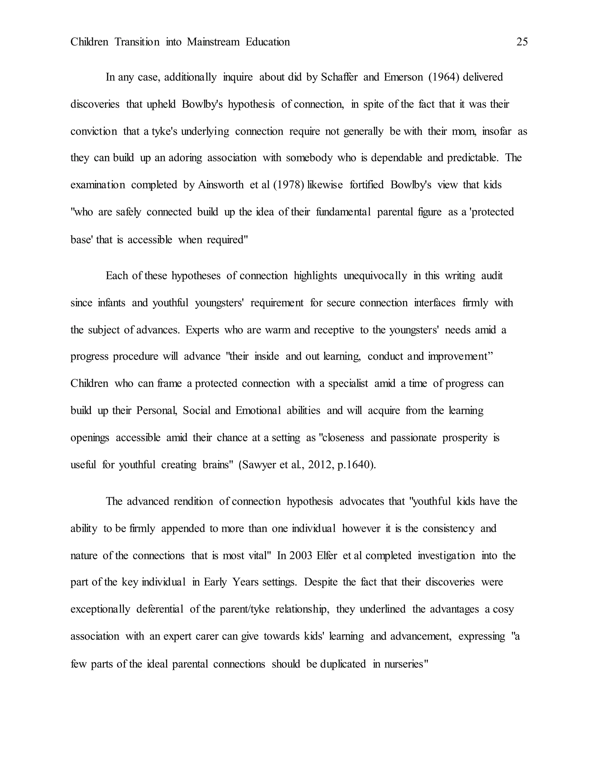 Children Transition into Mainstream Education 25
In any case, additionally inquire about did by Schaffer and Emerson (1964) delivered
discoveries that upheld Bowlby's hypothesis of connection, in spite of the fact that it was their
conviction that a tyke's underlying connection require not generally be with their mom, insofar as
they can build up an adoring association with somebody who is dependable and predictable. The
examination completed by Ainsworth et al (1978) likewise fortified Bowlby's view that kids
"who are safely connected build up the idea of their fundamental parental figure as a 'protected
base' that is accessible when required"
Each of these hypotheses of connection highlights unequivocally in this writing audit
since infants and youthful youngsters' requirement for secure connection interfaces firmly with
the subject of advances. Experts who are warm and receptive to the youngsters' needs amid a
progress procedure will advance "their inside and out learning, conduct and improvement”
Children who can frame a protected connection with a specialist amid a time of progress can
build up their Personal, Social and Emotional abilities and will acquire from the learning
openings accessible amid their chance at a setting as "closeness and passionate prosperity is
useful for youthful creating brains" (Sawyer et al., 2012, p.1640).
The advanced rendition of connection hypothesis advocates that "youthful kids have the
ability to be firmly appended to more than one individual however it is the consistency and
nature of the connections that is most vital" In 2003 Elfer et al completed investigation into the
part of the key individual in Early Years settings. Despite the fact that their discoveries were
exceptionally deferential of the parent/tyke relationship, they underlined the advantages a cosy
association with an expert carer can give towards kids' learning and advancement, expressing "a
few parts of the ideal parental connections should be duplicated in nurseries"
 