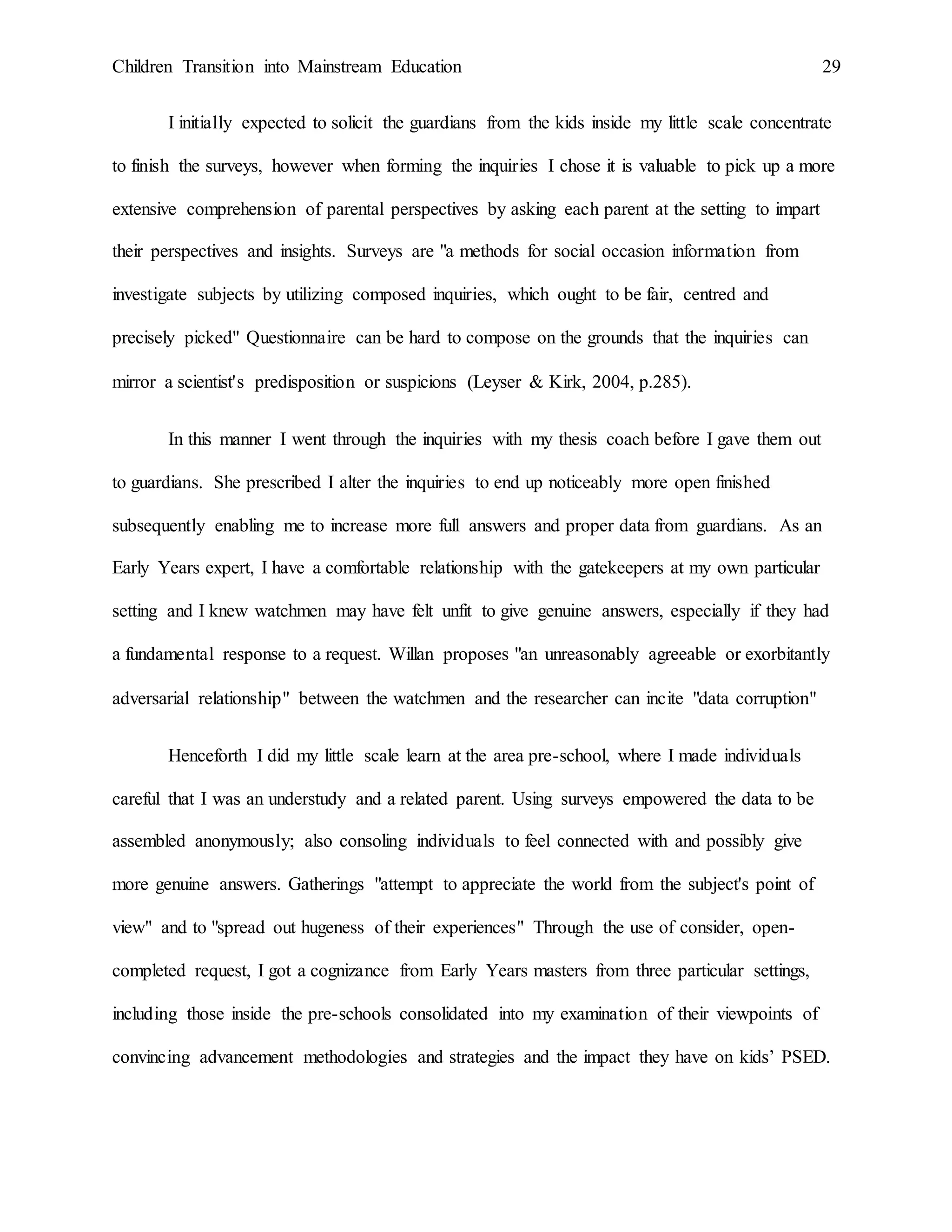 Children Transition into Mainstream Education 29
I initially expected to solicit the guardians from the kids inside my little scale concentrate
to finish the surveys, however when forming the inquiries I chose it is valuable to pick up a more
extensive comprehension of parental perspectives by asking each parent at the setting to impart
their perspectives and insights. Surveys are "a methods for social occasion information from
investigate subjects by utilizing composed inquiries, which ought to be fair, centred and
precisely picked" Questionnaire can be hard to compose on the grounds that the inquiries can
mirror a scientist's predisposition or suspicions (Leyser & Kirk, 2004, p.285).
In this manner I went through the inquiries with my thesis coach before I gave them out
to guardians. She prescribed I alter the inquiries to end up noticeably more open finished
subsequently enabling me to increase more full answers and proper data from guardians. As an
Early Years expert, I have a comfortable relationship with the gatekeepers at my own particular
setting and I knew watchmen may have felt unfit to give genuine answers, especially if they had
a fundamental response to a request. Willan proposes "an unreasonably agreeable or exorbitantly
adversarial relationship" between the watchmen and the researcher can incite "data corruption"
Henceforth I did my little scale learn at the area pre-school, where I made individuals
careful that I was an understudy and a related parent. Using surveys empowered the data to be
assembled anonymously; also consoling individuals to feel connected with and possibly give
more genuine answers. Gatherings "attempt to appreciate the world from the subject's point of
view" and to "spread out hugeness of their experiences" Through the use of consider, open-
completed request, I got a cognizance from Early Years masters from three particular settings,
including those inside the pre-schools consolidated into my examination of their viewpoints of
convincing advancement methodologies and strategies and the impact they have on kids’ PSED.
 