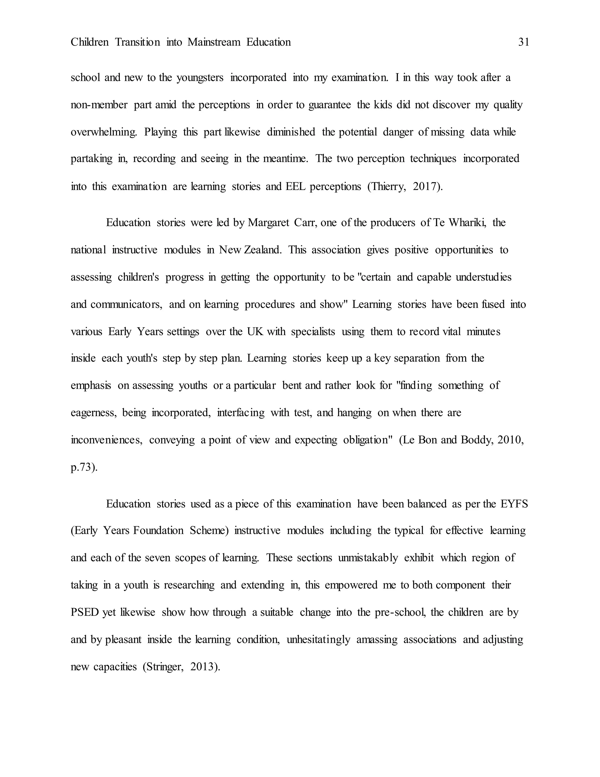 Children Transition into Mainstream Education 31
school and new to the youngsters incorporated into my examination. I in this way took after a
non-member part amid the perceptions in order to guarantee the kids did not discover my quality
overwhelming. Playing this part likewise diminished the potential danger of missing data while
partaking in, recording and seeing in the meantime. The two perception techniques incorporated
into this examination are learning stories and EEL perceptions (Thierry, 2017).
Education stories were led by Margaret Carr, one of the producers of Te Whariki, the
national instructive modules in New Zealand. This association gives positive opportunities to
assessing children's progress in getting the opportunity to be "certain and capable understudies
and communicators, and on learning procedures and show" Learning stories have been fused into
various Early Years settings over the UK with specialists using them to record vital minutes
inside each youth's step by step plan. Learning stories keep up a key separation from the
emphasis on assessing youths or a particular bent and rather look for "finding something of
eagerness, being incorporated, interfacing with test, and hanging on when there are
inconveniences, conveying a point of view and expecting obligation" (Le Bon and Boddy, 2010,
p.73).
Education stories used as a piece of this examination have been balanced as per the EYFS
(Early Years Foundation Scheme) instructive modules including the typical for effective learning
and each of the seven scopes of learning. These sections unmistakably exhibit which region of
taking in a youth is researching and extending in, this empowered me to both component their
PSED yet likewise show how through a suitable change into the pre-school, the children are by
and by pleasant inside the learning condition, unhesitatingly amassing associations and adjusting
new capacities (Stringer, 2013).
 