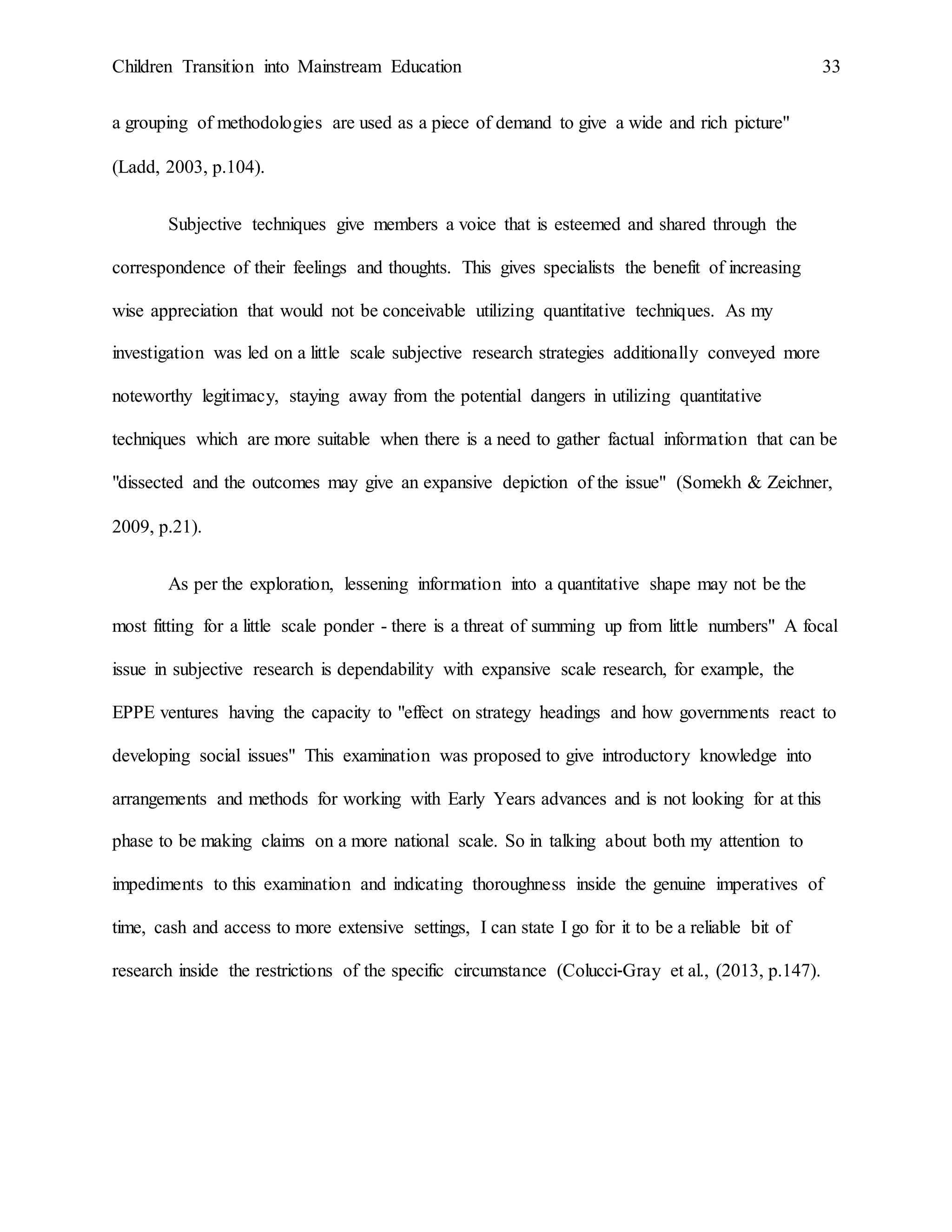 Children Transition into Mainstream Education 33
a grouping of methodologies are used as a piece of demand to give a wide and rich picture"
(Ladd, 2003, p.104).
Subjective techniques give members a voice that is esteemed and shared through the
correspondence of their feelings and thoughts. This gives specialists the benefit of increasing
wise appreciation that would not be conceivable utilizing quantitative techniques. As my
investigation was led on a little scale subjective research strategies additionally conveyed more
noteworthy legitimacy, staying away from the potential dangers in utilizing quantitative
techniques which are more suitable when there is a need to gather factual information that can be
"dissected and the outcomes may give an expansive depiction of the issue" (Somekh & Zeichner,
2009, p.21).
As per the exploration, lessening information into a quantitative shape may not be the
most fitting for a little scale ponder - there is a threat of summing up from little numbers" A focal
issue in subjective research is dependability with expansive scale research, for example, the
EPPE ventures having the capacity to "effect on strategy headings and how governments react to
developing social issues" This examination was proposed to give introductory knowledge into
arrangements and methods for working with Early Years advances and is not looking for at this
phase to be making claims on a more national scale. So in talking about both my attention to
impediments to this examination and indicating thoroughness inside the genuine imperatives of
time, cash and access to more extensive settings, I can state I go for it to be a reliable bit of
research inside the restrictions of the specific circumstance (Colucci‐Gray et al., (2013, p.147).
 