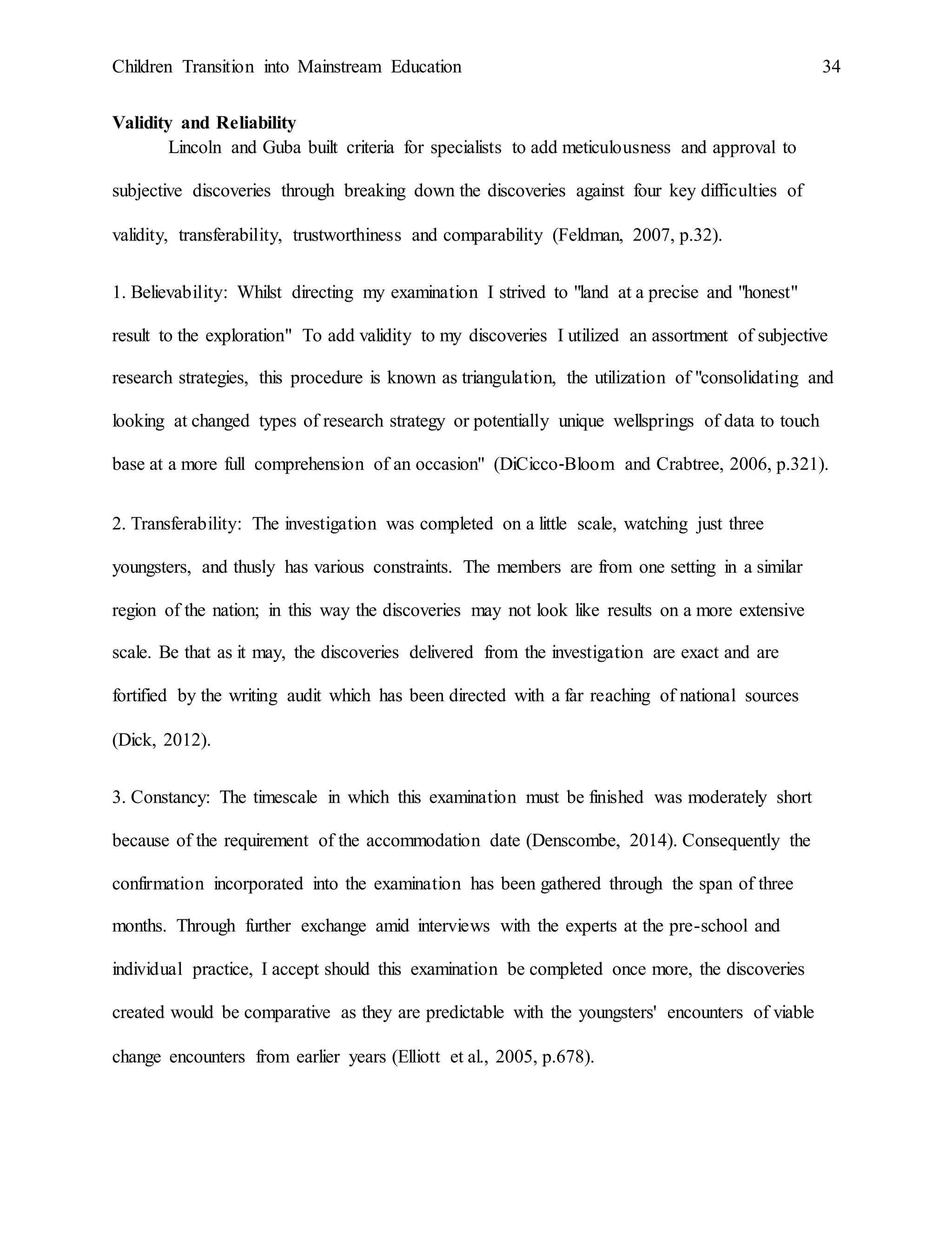 Children Transition into Mainstream Education 34
Validity and Reliability
Lincoln and Guba built criteria for specialists to add meticulousness and approval to
subjective discoveries through breaking down the discoveries against four key difficulties of
validity, transferability, trustworthiness and comparability (Feldman, 2007, p.32).
1. Believability: Whilst directing my examination I strived to "land at a precise and "honest"
result to the exploration" To add validity to my discoveries I utilized an assortment of subjective
research strategies, this procedure is known as triangulation, the utilization of "consolidating and
looking at changed types of research strategy or potentially unique wellsprings of data to touch
base at a more full comprehension of an occasion" (DiCicco‐Bloom and Crabtree, 2006, p.321).
2. Transferability: The investigation was completed on a little scale, watching just three
youngsters, and thusly has various constraints. The members are from one setting in a similar
region of the nation; in this way the discoveries may not look like results on a more extensive
scale. Be that as it may, the discoveries delivered from the investigation are exact and are
fortified by the writing audit which has been directed with a far reaching of national sources
(Dick, 2012).
3. Constancy: The timescale in which this examination must be finished was moderately short
because of the requirement of the accommodation date (Denscombe, 2014). Consequently the
confirmation incorporated into the examination has been gathered through the span of three
months. Through further exchange amid interviews with the experts at the pre-school and
individual practice, I accept should this examination be completed once more, the discoveries
created would be comparative as they are predictable with the youngsters' encounters of viable
change encounters from earlier years (Elliott et al., 2005, p.678).
 