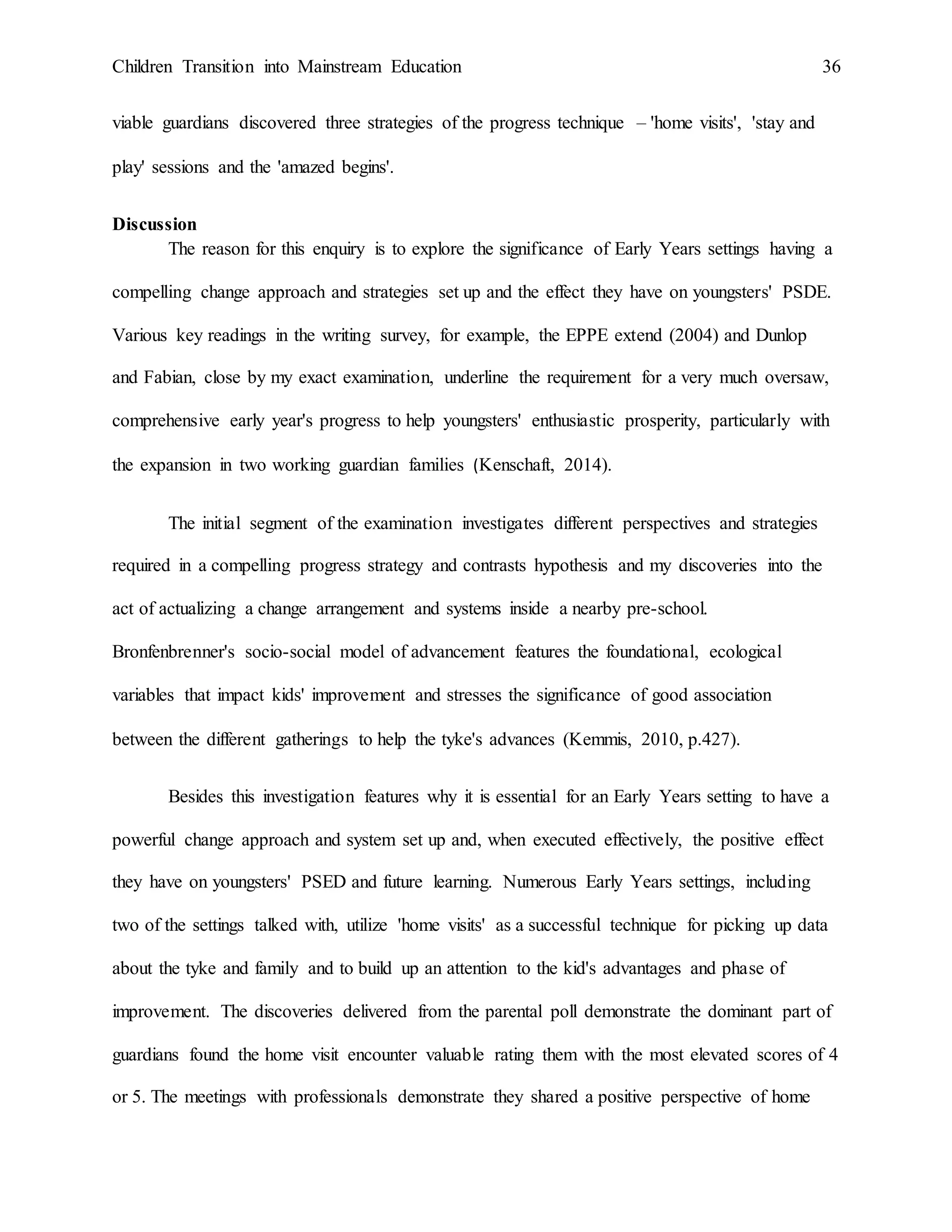 Children Transition into Mainstream Education 36
viable guardians discovered three strategies of the progress technique – 'home visits', 'stay and
play' sessions and the 'amazed begins'.
Discussion
The reason for this enquiry is to explore the significance of Early Years settings having a
compelling change approach and strategies set up and the effect they have on youngsters' PSDE.
Various key readings in the writing survey, for example, the EPPE extend (2004) and Dunlop
and Fabian, close by my exact examination, underline the requirement for a very much oversaw,
comprehensive early year's progress to help youngsters' enthusiastic prosperity, particularly with
the expansion in two working guardian families (Kenschaft, 2014).
The initial segment of the examination investigates different perspectives and strategies
required in a compelling progress strategy and contrasts hypothesis and my discoveries into the
act of actualizing a change arrangement and systems inside a nearby pre-school.
Bronfenbrenner's socio-social model of advancement features the foundational, ecological
variables that impact kids' improvement and stresses the significance of good association
between the different gatherings to help the tyke's advances (Kemmis, 2010, p.427).
Besides this investigation features why it is essential for an Early Years setting to have a
powerful change approach and system set up and, when executed effectively, the positive effect
they have on youngsters' PSED and future learning. Numerous Early Years settings, including
two of the settings talked with, utilize 'home visits' as a successful technique for picking up data
about the tyke and family and to build up an attention to the kid's advantages and phase of
improvement. The discoveries delivered from the parental poll demonstrate the dominant part of
guardians found the home visit encounter valuable rating them with the most elevated scores of 4
or 5. The meetings with professionals demonstrate they shared a positive perspective of home
 