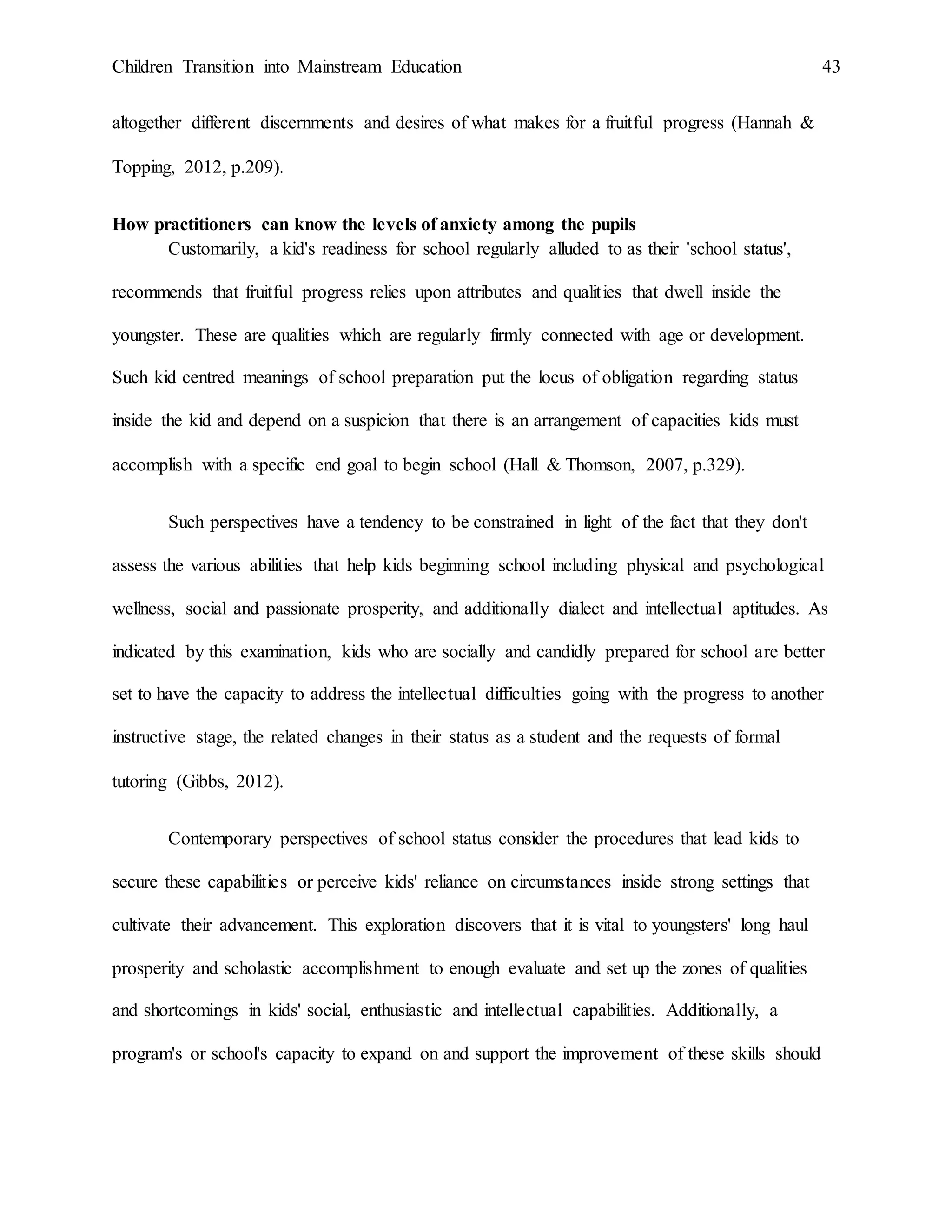 Children Transition into Mainstream Education 43
altogether different discernments and desires of what makes for a fruitful progress (Hannah &
Topping, 2012, p.209).
How practitioners can know the levels of anxiety among the pupils
Customarily, a kid's readiness for school regularly alluded to as their 'school status',
recommends that fruitful progress relies upon attributes and qualities that dwell inside the
youngster. These are qualities which are regularly firmly connected with age or development.
Such kid centred meanings of school preparation put the locus of obligation regarding status
inside the kid and depend on a suspicion that there is an arrangement of capacities kids must
accomplish with a specific end goal to begin school (Hall & Thomson, 2007, p.329).
Such perspectives have a tendency to be constrained in light of the fact that they don't
assess the various abilities that help kids beginning school including physical and psychological
wellness, social and passionate prosperity, and additionally dialect and intellectual aptitudes. As
indicated by this examination, kids who are socially and candidly prepared for school are better
set to have the capacity to address the intellectual difficulties going with the progress to another
instructive stage, the related changes in their status as a student and the requests of formal
tutoring (Gibbs, 2012).
Contemporary perspectives of school status consider the procedures that lead kids to
secure these capabilities or perceive kids' reliance on circumstances inside strong settings that
cultivate their advancement. This exploration discovers that it is vital to youngsters' long haul
prosperity and scholastic accomplishment to enough evaluate and set up the zones of qualities
and shortcomings in kids' social, enthusiastic and intellectual capabilities. Additionally, a
program's or school's capacity to expand on and support the improvement of these skills should
 
