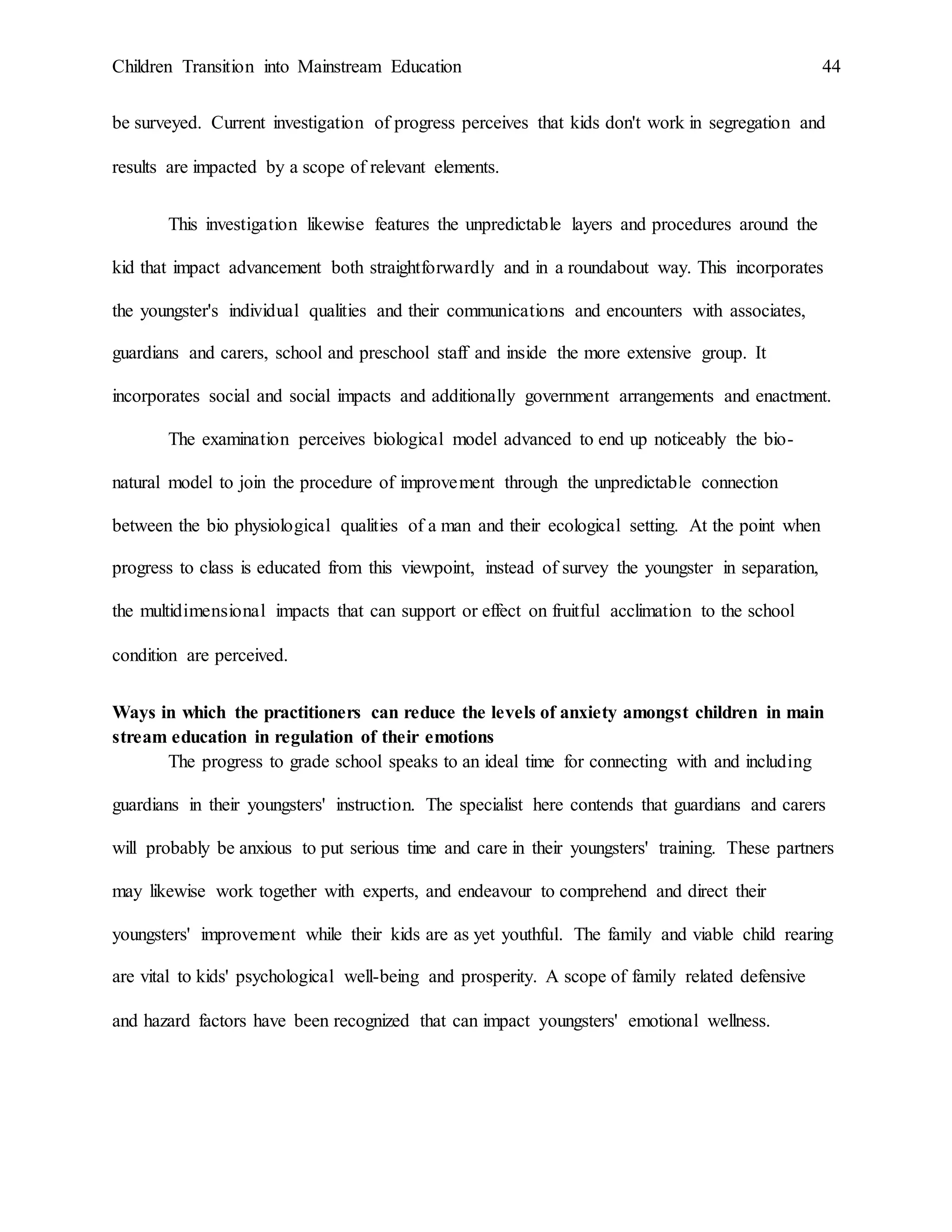 Children Transition into Mainstream Education 44
be surveyed. Current investigation of progress perceives that kids don't work in segregation and
results are impacted by a scope of relevant elements.
This investigation likewise features the unpredictable layers and procedures around the
kid that impact advancement both straightforwardly and in a roundabout way. This incorporates
the youngster's individual qualities and their communications and encounters with associates,
guardians and carers, school and preschool staff and inside the more extensive group. It
incorporates social and social impacts and additionally government arrangements and enactment.
The examination perceives biological model advanced to end up noticeably the bio-
natural model to join the procedure of improvement through the unpredictable connection
between the bio physiological qualities of a man and their ecological setting. At the point when
progress to class is educated from this viewpoint, instead of survey the youngster in separation,
the multidimensional impacts that can support or effect on fruitful acclimation to the school
condition are perceived.
Ways in which the practitioners can reduce the levels of anxiety amongst children in main
stream education in regulation of their emotions
The progress to grade school speaks to an ideal time for connecting with and including
guardians in their youngsters' instruction. The specialist here contends that guardians and carers
will probably be anxious to put serious time and care in their youngsters' training. These partners
may likewise work together with experts, and endeavour to comprehend and direct their
youngsters' improvement while their kids are as yet youthful. The family and viable child rearing
are vital to kids' psychological well-being and prosperity. A scope of family related defensive
and hazard factors have been recognized that can impact youngsters' emotional wellness.
 