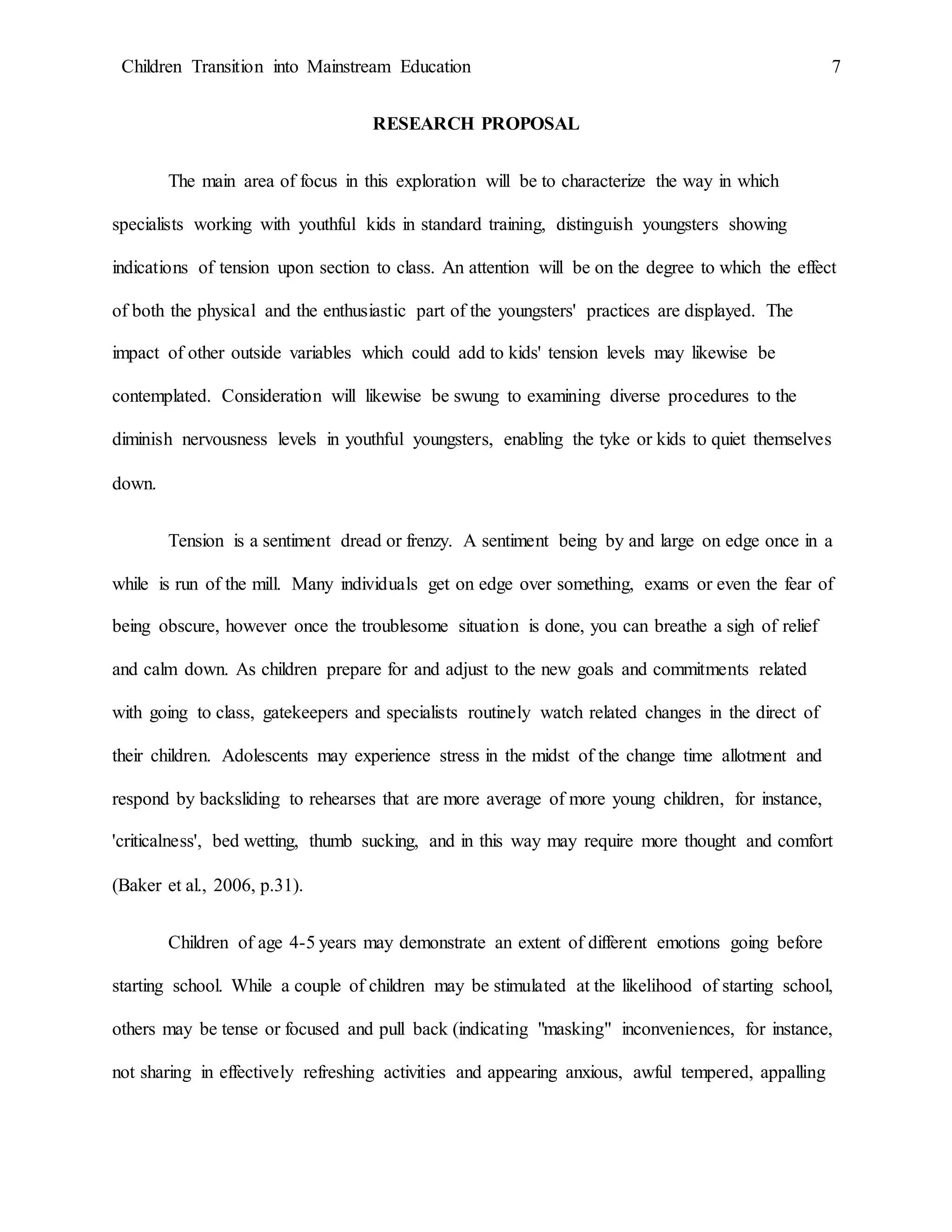 Children Transition into Mainstream Education 7
RESEARCH PROPOSAL
The main area of focus in this exploration will be to characterize the way in which
specialists working with youthful kids in standard training, distinguish youngsters showing
indications of tension upon section to class. An attention will be on the degree to which the effect
of both the physical and the enthusiastic part of the youngsters' practices are displayed. The
impact of other outside variables which could add to kids' tension levels may likewise be
contemplated. Consideration will likewise be swung to examining diverse procedures to the
diminish nervousness levels in youthful youngsters, enabling the tyke or kids to quiet themselves
down.
Tension is a sentiment dread or frenzy. A sentiment being by and large on edge once in a
while is run of the mill. Many individuals get on edge over something, exams or even the fear of
being obscure, however once the troublesome situation is done, you can breathe a sigh of relief
and calm down. As children prepare for and adjust to the new goals and commitments related
with going to class, gatekeepers and specialists routinely watch related changes in the direct of
their children. Adolescents may experience stress in the midst of the change time allotment and
respond by backsliding to rehearses that are more average of more young children, for instance,
'criticalness', bed wetting, thumb sucking, and in this way may require more thought and comfort
(Baker et al., 2006, p.31).
Children of age 4-5 years may demonstrate an extent of different emotions going before
starting school. While a couple of children may be stimulated at the likelihood of starting school,
others may be tense or focused and pull back (indicating "masking" inconveniences, for instance,
not sharing in effectively refreshing activities and appearing anxious, awful tempered, appalling
 