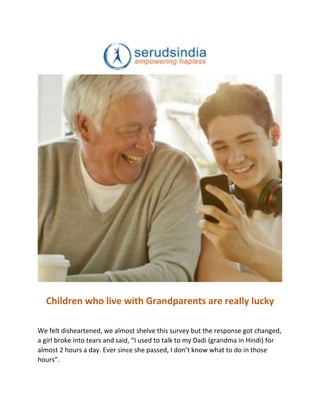Children who live with Grandparents are really lucky
We felt disheartened, we almost shelve this survey but the response got changed,
a girl broke into tears and said, “I used to talk to my Dadi (grandma in Hindi) for
almost 2 hours a day. Ever since she passed, I don’t know what to do in those
hours”.
 