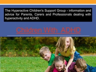 Children With ADHD
The Hyperactive Children's Support Group - information and
advice for Parents, Carers and Professionals dealing with
hyperactivity and ADHD.
 