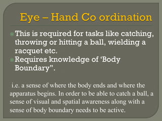 This is required for tasks like catching,
throwing or hitting a ball, wielding a
racquet etc.
Requires knowledge of ‘Body
Boundary”.
i.e. a sense of where the body ends and where the
apparatus begins. In order to be able to catch a ball, a
sense of visual and spatial awareness along with a
sense of body boundary needs to be active.
 