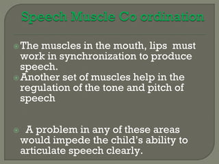 The muscles in the mouth, lips must
work in synchronization to produce
speech.
Another set of muscles help in the
regulation of the tone and pitch of
speech
 A problem in any of these areas
would impede the child’s ability to
articulate speech clearly.
 