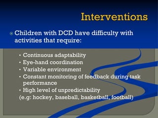  Children with DCD have difficulty with
activities that require:
• Continuous adaptability
• Eye-hand coordination
• Variable environment
• Constant monitoring of feedback during task
performance
• High level of unpredictability
(e.g: hockey, baseball, basketball, football)
 