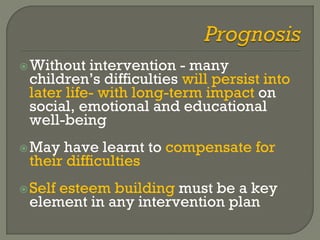 Without intervention - many
children’s difficulties will persist into
later life- with long-term impact on
social, emotional and educational
well-being
May have learnt to compensate for
their difficulties
Self esteem building must be a key
element in any intervention plan
 