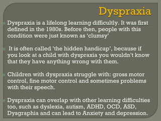  Dyspraxia is a lifelong learning difficultly. It was first
defined in the 1980s. Before then, people with this
condition were just known as ‘clumsy’
 It is often called ’the hidden handicap’, because if
you look at a child with dyspraxia you wouldn't know
that they have anything wrong with them.
 Children with dyspraxia struggle with: gross motor
control, fine motor control and sometimes problems
with their speech.
 Dyspraxia can overlap with other learning difficulties
too, such as dyslexia, autism, ADHD, OCD, ASD,
Dysgraphia and can lead to Anxiety and depression.
 