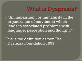 “An impairment or immaturity in the
organization of movement which
leads to associated problems with
language, perception and thought.”
This is the definition as per The
Dyslexia Foundation 1997.
6
 