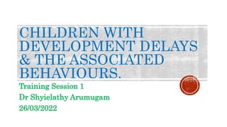 CHILDREN WITH
DEVELOPMENT DELAYS
& THE ASSOCIATED
BEHAVIOURS.
Training Session 1
Dr Shyielathy Arumugam
26/03/2022
 