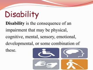 Disability
Disability is the consequence of an
impairment that may be physical,
cognitive, mental, sensory, emotional,
developmental, or some combination of
these.
 