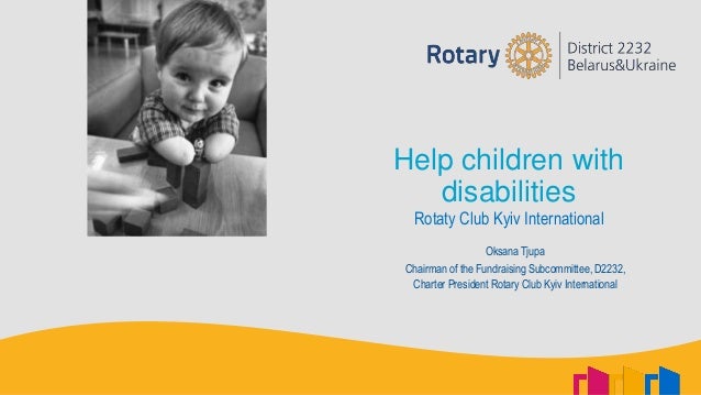 Help children with
disabilities
Rotaty Club Kyiv International
Oksana Tjupa
Chairman of the Fundraising Subcommittee, D2232,
Charter President Rotary Club Kyiv International
 