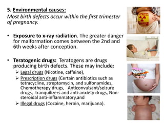 5. Environmental causes: 
Most birth defects occur within the first trimester 
of pregnancy. 
• Exposure to x-ray radiation. The greater danger 
for malformation comes between the 2nd and 
6th weeks after conception. 
• Teratogenic drugs: Teratogens are drugs 
producing birth defects. These may include: 
 Legal drugs (Nicotine, caffeine), 
 Prescription drugs (Certain antibiotics such as 
tetracycline, streptomycin, and sulfonamides, 
Chemotherapy drugs, Anticonvulsant/seizure 
drugs, tranquilizers and anti-anxiety drugs, Non-steroidal 
anti-inflammatory,and 
 Illegal drugs (Cocaine, heroin, marijuana). 
 