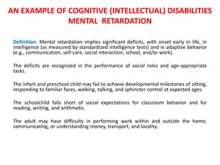 AN EXAMPLE OF COGNITIVE (INTELLECTUAL) DISABILITIES 
MENTAL RETARDATION 
Definition. Mental retardation implies significant deficits, with onset early in life, in 
intelligence (as measured by standardized intelligence tests) and in adaptive behavior 
(e.g., communication, self-care, social interaction, school, and/or work). 
The deficits are recognized in the performance of social roles and age-appropriate 
tasks. 
The infant and preschool child may fail to achieve developmental milestones of sitting, 
responding to familiar faces, walking, talking, and sphincter control at expected ages. 
The schoolchild falls short of social expectations for classroom behavior and for 
reading, writing, and arithmetic. 
The adult may have difficulty in performing work within and outside the home, 
communicating, or understanding money, transport, and locality. 
 