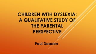 CHILDREN WITH DYSLEXIA: 
A QUALITATIVE STUDY OF 
THE PARENTAL 
PERSPECTIVE 
Paul Deacon 
 