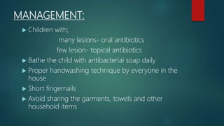 MANAGEMENT:
 Children with;
many lesions- oral antibiotics
few lesion- topical antibiotics
 Bathe the child with antibacterial soap daily
 Proper handwashing technique by everyone in the
house
 Short fingernails
 Avoid sharing the garments, towels and other
household items
 