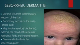 SEBORRHEIC DERMATITIS:
 Chronic recurrent inflammatory
reaction of the skin
 Commonly occurs on the scalp
( cradle cap)
 May involve eyelids( blepharitis),
external ear canal( otitis externa),
nasolabial folds and inguinal region.
 Disease which affects the
sebeceous glands
 