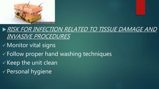 RISK FOR INFECTION RELATED TO TISSUE DAMAGE AND
INVASIVE PROCEDURES
 Monitor vital signs
 Follow proper hand washing techniques
 Keep the unit clean
 Personal hygiene
 