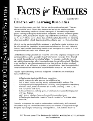Children with Learning Disabilities, “Facts for Families,” No. 16 (12/11)




No. 16                                                                       December 2011

Children with Learning Disabilities
Parents are often worried when their child has learning problems in school. There are
many reasons for school failure, but a common one is a specific learning disability.
Children with learning disabilities can have intelligence in the normal range but the
specific learning disability may make teachers and parents concerned about their general
intelligence. Often, these children may try very hard to follow instructions, concentrate,
and "be good" at home and in school. Yet, despite this effort, he or she is not mastering
school tasks and falls behind. Learning disabilities affect at least 1 in 10 schoolchildren.

It is believed that learning disabilities are caused by a difficulty with the nervous system
that affects receiving, processing, or communicating information. They may also run in
families. Some children with learning disabilities are also hyperactive; unable to sit still,
easily distracted, and have a short attention span.

Child and adolescent psychiatrists are aware that some of the long range consequences of
learning disabilities can be lessened with early intervention. However, If not detected
and treated, they can have a "snowballing" effect. For instance, a child who does not
learn addition in elementary school cannot understand algebra in high school. The child,
trying very hard to learn, becomes more and more frustrated, and develops emotional
problems such as low self-esteem in the face of repeated failure. Some learning disabled
children misbehave in school because they would rather be seen as "bad" than "stupid."

Frequent signals of learning disabilities that parents should watch for in their child
include the following:

•        difficulty understanding and following instructions.
•        trouble remembering what someone just told him or her.
•        fails to master reading, spelling, writing, and/or math skills, and thus fails
•        difficulty distinguishing right from left; difficulty identifying words or a tendency
         to reverse letters, words, or numbers; (for example, confusing 25 with 52, "b"
         with "d," or "on" with "no").
•        lacks coordination in walking, sports, or small activities such as holding a pencil
         or tying a shoelace.
•        easily loses or misplaces homework, schoolbooks, or other items.
•        difficulty understanding the concept of time; is confused by "yesterday, today,
         tomorrow."

Generally, an important first step is to understand the child’s learning difficulties and
consider how they will affect their communication, self-help skill, willingness to accept
discipline, impact on play and capacity for independence. Such problems deserve a
 