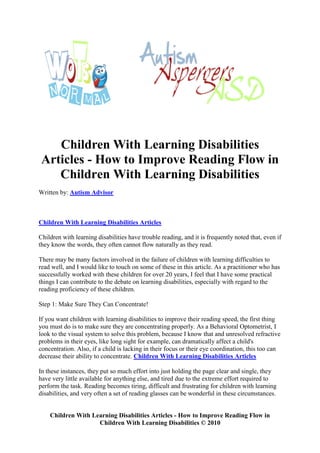 Children With Learning Disabilities
 Articles - How to Improve Reading Flow in
    Children With Learning Disabilities
Written by: Autism Advisor



Children With Learning Disabilities Articles

Children with learning disabilities have trouble reading, and it is frequently noted that, even if
they know the words, they often cannot flow naturally as they read.

There may be many factors involved in the failure of children with learning difficulties to
read well, and I would like to touch on some of these in this article. As a practitioner who has
successfully worked with these children for over 20 years, I feel that I have some practical
things I can contribute to the debate on learning disabilities, especially with regard to the
reading proficiency of these children.

Step 1: Make Sure They Can Concentrate!

If you want children with learning disabilities to improve their reading speed, the first thing
you must do is to make sure they are concentrating properly. As a Behavioral Optometrist, I
look to the visual system to solve this problem, because I know that and unresolved refractive
problems in their eyes, like long sight for example, can dramatically affect a child's
concentration. Also, if a child is lacking in their focus or their eye coordination, this too can
decrease their ability to concentrate. Children With Learning Disabilities Articles

In these instances, they put so much effort into just holding the page clear and single, they
have very little available for anything else, and tired due to the extreme effort required to
perform the task. Reading becomes tiring, difficult and frustrating for children with learning
disabilities, and very often a set of reading glasses can be wonderful in these circumstances.


    Children With Learning Disabilities Articles - How to Improve Reading Flow in
                    Children With Learning Disabilities © 2010
 