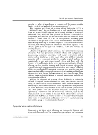 127
oropharynx where it is swallowed or expectorated. The mucus provides
both a physical and a chemical barrier to pathogens15,38
.
The estimated prevalence of primary ciliary dyskinesia (PCD) is
1:16,000–20,00038
. Recent developments in high speed digital imaging
have led to the identification of an increasing number of congenital
defects of ciliary structure, beat pattern and frequency when used in
conjunction with electron microscopy studies of nasal epithelial brush
biopsies15
. Many cases of PCD are undiagnosed38
reflecting poor
awareness of the spectrum of the clinical patterns of these disorders and
the difficulty in making an accurate diagnosis. Most cases are autosomal
recessive, but other patterns of inheritance have been reported – the
affected genes have not yet been identified. Males and females are
equally affected.
Children with primary ciliary dyskinesia have abnormal mucociliary
clearance. PCD may present in new-born infants with tachypnoea or
pneumonia, sometimes associated with nasal obstruction and a
mucopurulent discharge. In the older infant and child, it typically
presents with a persistent productive cough, atypical asthma, or
occasionally severe gastro-oesophageal reflux, and later with the
features of bronchiectasis. As the upper respiratory tract is also affected,
chronic purulent rhinitis, sinusitis, and chronic secretory otitis media
with effusion and conductive deafness are often also present38
. Half of
children with classical Kartagener’s syndrome have situs inversus and
dextrocardia in addition to these features and there is an increased incidence
of congenital heart disease, hydrocephalus and oesophageal atresia. Most
affected males are infertile because of immotile spermatozoa and affected
women can be subfertile.
Making the diagnosis of primary ciliary dyskinesia is technically
difficult. It depends on the assessment on ciliary structure and function
using the specialised techniques mentioned above and few centres have
the ability to produce reliable results. False negatives and false positives
do occur. Abnormal ciliary function is also seen in asthma, cystic fibrosis
and after certain viral and bacterial infections (secondary ciliary
dyskinesia). Traditional tests of mucociliary clearance, such as the
saccharin test, are not reliable in children. Nasal nitric oxide is lower in
children with PCD than in healthy controls or children with asthma and
other forms of bronchiectasis and this may prove to be a useful screening
test for this group of conditions in the future39
.
Congenital abnormalities of the lung
Recurrent or persistent chest infections are common in children with
congenital abnormalities of the airways, lung parenchyma and pulmonary
The child with recurrent chest infections
British Medical Bulletin 2002;61
byguestonOctober9,2012http://bmb.oxfordjournals.org/Downloadedfrom
 