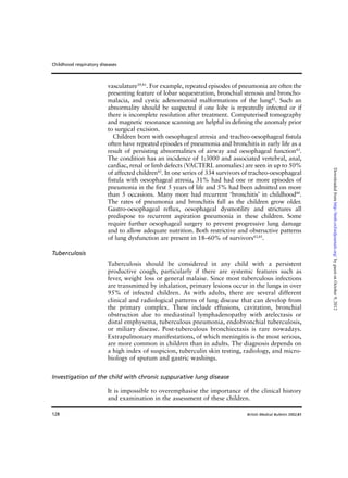128
vasculature39,41
. For example, repeated episodes of pneumonia are often the
presenting feature of lobar sequestration, bronchial stenosis and broncho-
malacia, and cystic adenomatoid malformations of the lung42
. Such an
abnormality should be suspected if one lobe is repeatedly infected or if
there is incomplete resolution after treatment. Computerised tomography
and magnetic resonance scanning are helpful in defining the anomaly prior
to surgical excision.
Children born with oesophageal atresia and tracheo-oesophageal fistula
often have repeated episodes of pneumonia and bronchitis in early life as a
result of persisting abnormalities of airway and oesophageal function43
.
The condition has an incidence of 1:3000 and associated vertebral, anal,
cardiac, renal or limb defects (VACTERL anomalies) are seen in up to 50%
of affected children42
. In one series of 334 survivors of tracheo-oesophageal
fistula with oesophageal atresia, 31% had had one or more episodes of
pneumonia in the first 5 years of life and 5% had been admitted on more
than 5 occasions. Many more had recurrent ‘bronchitis’ in childhood44
.
The rates of pneumonia and bronchitis fall as the children grow older.
Gastro-oesophageal reflux, oesophageal dysmotility and strictures all
predispose to recurrent aspiration pneumonia in these children. Some
require further oesophageal surgery to prevent progressive lung damage
and to allow adequate nutrition. Both restrictive and obstructive patterns
of lung dysfunction are present in 18–60% of survivors43,45
.
Tuberculosis
Tuberculosis should be considered in any child with a persistent
productive cough, particularly if there are systemic features such as
fever, weight loss or general malaise. Since most tuberculous infections
are transmitted by inhalation, primary lesions occur in the lungs in over
95% of infected children. As with adults, there are several different
clinical and radiological patterns of lung disease that can develop from
the primary complex. These include effusions, cavitation, bronchial
obstruction due to mediastinal lymphadenopathy with atelectasis or
distal emphysema, tuberculous pneumonia, endobronchial tuberculosis,
or miliary disease. Post-tuberculous bronchiectasis is rare nowadays.
Extrapulmonary manifestations, of which meningitis is the most serious,
are more common in children than in adults. The diagnosis depends on
a high index of suspicion, tuberculin skin testing, radiology, and micro-
biology of sputum and gastric washings.
Investigation of the child with chronic suppurative lung disease
It is impossible to overemphasise the importance of the clinical history
and examination in the assessment of these children.
Childhood respiratory diseases
British Medical Bulletin 2002;61
byguestonOctober9,2012http://bmb.oxfordjournals.org/Downloadedfrom
 