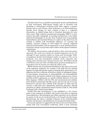 129
The plain chest X-ray is valuable in assessing the severity and distribution
of lung involvement. Wide-spread changes such as bronchial wall
thickening or inflammation involving several lobes suggests a systemic
disorder such as cystic fibrosis, ciliary dyskinesia or an immunodeficiency
disorder. Focal changes are more common if there is a congenital
abnormality, an inhaled foreign body or bronchial obstruction for some
other reason. High resolution computerised tomography (HRCT) is more
sensitive than plain radiographs at revealing bronchiectasis: it has largely
replaced bronchography. It can also show localised areas of gas-trapping
(hyperinflation) and interstitial fibrosis not evident on the chest X-ray, for
example in children with bronchiolitis obliterans. CT scanning and
magnetic resonance imaging are both helpful for assessing congenital
anatomical abnormalities, such as sequestration or cystic adenomatoid mal-
formations. Isotope scans provide useful evidence about regional ventilation
and perfusion.
All children with persistent cough should have their sweat electrolytes
measured. The sweat test remains the standard diagnostic test for CF,
although CF gene mutation studies are being used increasingly. Other
investigations include bacteriological studies on sputum if this can be
produced; viral and mycoplasmal antibody levels; tuberculin skin
testing; and in selected cases, immune function tests. All children should
a full blood count and white cell differential: persistent lymphopenia or
neutropenia may be present even when the child is well.
Which immune tests are performed will depend on the nature and severity
of the respiratory symptoms. For example, in the child who has repeated
episodes of cough with purulent sputum containing Strep. pneumoniae or H.
influenzae, but who is otherwise well with no clinical or radiological evidence
of lung damage, measurement of immunoglobulin and immunoglobulin
subclass levels, and specific antibody levels against pneumococcus, tetanus
and Hib would be appropriate, as a specific antibody deficiency is the most
likely diagnosis. Children with low Hib and anti-pneumococcal antibody
levels should be immunised with Hib vaccine and (over the age of 4 years)
Pneumovax®
and have their antibody levels repeated 4–6 weeks later. By
contrast, a child with severe opportunistic pneumonia demands a detailed
assessment of cellular and humoral immune function (Table 4). This should
be planned with a clinical immunologist.
Flexible fibre-optic bronchoscopy is now established as a key investi-
gation in the assessment of children with chronic lung sepsis or suspected
immunodeficiency. Microbiological and cellular specimens can be obtained
by suction, by the use of a protected brush, or by broncho-alveolar lavage.
Bronchoscopy also allows a detailed evaluation of the tracheobronchial
anatomy and dynamics and identification of unsuspected foreign bodies.
If recurrent aspiration is suggested by the history, this may be detected by
isotope milk scans. Incoordinate swallowing, which is most commonly
The child with recurrent chest infections
British Medical Bulletin 2002;61
byguestonOctober9,2012http://bmb.oxfordjournals.org/Downloadedfrom
 