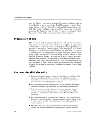 130
seen in children with severe neurodevelopmental problems, such as
cerebral palsy or severe myopathies, should be assessed by video fluoro-
scopic barium swallow26
. Although oesophageal pH monitoring can give
both false positive and false negative results, it remains the best test for
assessing the frequency and severity of gastro-oesophageal reflux.
Respiratory ciliary studies require referral to a specialist centre.
Organisation of care
The assessment and management of children with chronic suppurative
lung disease or recurrent severe infection is complex. It requires the
involvement of several disciplines, including respiratory paediatricians,
paediatric radiologists, immunologists, physiotherapists and micro-
biologists. The multidisciplinary team approach that has been so successful
in improving the care and prognosis of people with cystic fibrosis is now
being adopted for the care of this demanding group of patients in some
specialist paediatric centres, including the Royal Liverpool Children’s
Hospital. Concentrating the experience of many rare conditions within a
specialised team allows the development of a more methodical approach to
the clinical care of these children. It also has the potential for the clinical
research that is clearly required to establish the optimal care of these
children.
Key points for clinical practice
• There are many different causes of recurrent chest infections in children. The
clinician has to distinguish between children with self-limiting or easily
managed conditions, such as recurrent acute viral infections or asthma and
those with more severe, often progressive, diseases
• It is important to understand the epidemiology of acute respiratory infections in
children and the factors that influence the pattern of these common infections
• A chronic or recurrent cough productive of purulent sputum, or repeated
episodes of pneumonia, suggest chronic suppurative lung disease and the
possibility of bronchiectasis. These children require detailed and specialist
assessment
• The commonest causes of suppurative lung disease are cystic fibrosis, immune
deficiencies, congenital lung and ciliary abnormalities, and lung damage caused
by acute pneumonia. Other causes include an unsuspected foreign body or
recurrent aspiration
• Although a meticulous history and examination are vital in assessing these
children, specialist investigations including sweat tests, immune and ciliary
Childhood respiratory diseases
British Medical Bulletin 2002;61
byguestonOctober9,2012http://bmb.oxfordjournals.org/Downloadedfrom
 