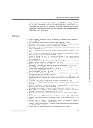 131
function tests, and bronchoscopy are often indicated. Plain radiology, CT and
MR scanning can all help define the site and severity of any abnormalities such
as bronchiectasis, atelectasis or congenital anomalies. A multidisciplinary team
approach to the assessment and care of this demanding and complex group of
children has many advantages
References
1 Lung and Asthma Information Agency. The Burden of Respiratory Disease, Factsheet 3.
London: LAIA, 1995
2 Hill AM. Trends in paediatric medical admissions. BMJ 1989; 298: 1479–83
3 Couriel JM. Lower respiratory tract infections in childhood. In: Ellis M. (ed) Infections of the
Respiratory Tract. Cambridge: Cambridge University Press, 1998; 406–27
4 Woroniecka M, Ballow M. Office evaluation of children with recurrent infection. Pediatr Clin
North Am 2000; 47: 1211–24
5 Heath PT. Epidemiology and bacteriology of bacterial pneumonias. Pediatr Respir Rev 2000;
1: 4–7
6 Denny FW. Acute lower respiratory tract infections. In: Taussig LM, Landau LI. (eds) Pediatric
Respiratory Medicine. St Louis, MO: Mosby, 1999; 556–72
7 Wright AL, Taussig LM, Ray CG, Harrison HR, Holberg CJ. The Tuscon Children’s
Respiratory Study II. Lower respiratory tract illness in the first year of life. Am J Epidemiol
1989; 129: 1232–46
8 Murphy TH, Henderson FW, Clyde WA, Collier AM, Denny FW. Pneumonia: an eleven-year
study in a pediatric practice. Am J Epidemiol 1981; 113: 12–21
9 Jokinen C, Heiskanen L, Juvonen H et al. Incidence of community acquired pneumonia in the
population of four municipalities in Eastern Finland. Am J Epidemiol 1993; 137: 977–88
10 Korppi M, Heiskanen K, Jalonen E et al. Aetiology of community acquired pneumonia in
children treated in hospital. Eur J Pediatr 1993; 152: 24–30
11 Owayed AF, Campbell DM, Weng EE. Underlying causes of recurrent pneumonia in children.
Arch Pediatr Adolesc Med 2000; 154: 190–4
12 Beaudry M, Dufour R, Marcoux S. Relation between infant feeding and infections during the
first six months of life. J Pediatr 1995; 126: 191–7
13 Li JSM, Peat JK, Xuan W, Berry G. Meta-analysis on the association between ETS exposure and
the prevalence of lower respiratory tract infection in early childhood. Pediatr Pulmonol 1999;
27: 5–13
14 Couriel JM. Passive smoking and the health of children. Thorax 1994; 49: 731–4
15 Chilvers MA, O’Callaghan C. Local mucociliary defence mechanisms. Pediatr Respir Rev 2000;
1: 27–34
16 Larsen G. Host defence systems of the lung. In: Taussig LM, Landau LI. (eds) Pediatric
Respiratory Medicine. St Louis, MO: Mosby, 1999; 57–75
17 Gerritsen J. Host defences of the respiratory system. Pediatr Respir Rev 2000; 1: 128–34
18 Wilmott RW, Khurana-Hershey G, Stark JM. Current concepts in pulmonary host defence
mechanisms in children. Curr Opin Pediatr 2000; 12: 187–90
19 Rubin BK. Evaluation of the child with recurrent chest infections. Pediatr Infect Dis J 1985; 4:
88–98
20 Douglas T, Couriel JM. Differential diagnosis of asthma in children. Asthma J 2001; 6: 72–6
21 Child HF, Couriel JM. Bronchiolitis and beyond: who will wheeze and why? Asthma J 1999;
4: 20–3
22 Stein RT, Sherrill D, Morgan WJ et al. Respiratory syncytial virus in early life and risk of
wheeze and allergy by age 13. Lancet 1999; 354: 541–5
23 Davies H, Gordon I, Matthew DT et al. Long term follow-up after inhalation of foreign bodies.
Arch Dis Child 1990; 65: 619–21
24 Dagli E. Non cystic fibrosis bronchiectasis. Pediatr Respir Rev 2000; 1: 64–70
The child with recurrent chest infections
British Medical Bulletin 2002;61
byguestonOctober9,2012http://bmb.oxfordjournals.org/Downloadedfrom
 
