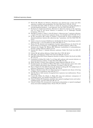 132
25 Morton RE, Wheatley R, Minford J. Respiratory tract infections due to direct and reflux
aspiration in children with neurodisability. Dev Med Child Neurol 1999; 41: 329–43
26 Couriel JM, Bisset RAL, Miller R, Thomas A, Clarke M. Assessment of feeding difficulties in
neurodevelopmental handicap – a team approach. Arch Dis Child 1993; 69: 609–3
27 Ruuskanen O, Vaahtoranta-Lehtonen, Meurman O. Adenovirus infection of the respiratory
tract. In: David TJ. (ed) Recent Advances in Paediatrics, vol 11. Edinburgh: Churchill
Livingstone, 1994; 19–31
28 Murtagh P, Cerquieo C, Halac A, Avila M, Kajon A. Adenovirus type 7 respiratory infections:
a report of 29 cases of acute lower respiratory disease. Acta Paediatr Scand 1993; 82: 557–61
29 Sly PD, Soto-Quiros ME, Landau LI, Hudson I, Newton-John H. Factors predisposing to
abnormal pulmonary function after adenovirus type 7 pneumonia. Arch Dis Child 1984: 59:
935–9
30 Simila S, Linna O, Lanning P, Heikkinen E, Ala-Houhala M. Chronic lung damage caused by
adenovirus type 7: a ten-year follow-up. Chest 1981; 80: 127–31
31 Haeney M. The detection and management of primary immunodeficiency. In: David TJ. (ed)
Recent Advances in Paediatrics, vol 9. Edinburgh: Churchill Livingstone, 1990; 21–40
32 Sotomayor JL, Douglas SD, Wilmott RW. Pulmonary manifestations of immunodeficiency
disorders. Pediatr Pulmonol 1989; 6: 275–92
33 Sorensen RU, Moore C. Antibody deficiency syndromes. Pediatr Clin North Am 2000; 47:
1225–52
34 Lawton AR. IgG subclass deficiency. Pediatr Infect Dis J 1999; 18: 462–6
35 Elder ME. T-cell deficiency. Pediatr Clin North Am 2000; 47: 1253–74
36 Segal BH, Holland SM. Primary phagocytic disorders of children. Pediatr Clin North Am 2000;
47: 1311–38
37 Grimbacher B, Holland SD, Gallin T et al. Hyper IgE syndrome with recurrent infection: an
autosomal dominant condition. N Engl J Med 1999; 340: 692–702
38 Meeks M, Bush A. Primary ciliary dyskinesia. Pediatr Pulmonol 2000; 29: 307–16
39 Karadag B, James AJ, Gultekin E, Wilson NM, Bush A. Nasal and lower airway nitric oxide
levels in children with primary ciliary dyskinesia. Eur Respir J 1999; 13: 1402
40 Bratu I, Flageole H, Chen MF, Di Lorenzo M, Yazbeck S, Laberge JM. The multiple facets of
pulmonary sequestration. J Pediatr Surg 2001; 36: 784–90
41 Takeda S, Miyoshi S, Inoue M et al. Clinical spectrum of congenital cystic disease of the lung
in children. Eur J Cardiothorac Surg 1999; 15: 11–7
42 Zach M, Eber E. Adult outcome of congenital lower respiratory tract malformations. Thorax
2001; 56: 65–72
43 Couriel JM, Hibbert M, Olinsky A, Phelan PD. Long term pulmonary consequences of
oesophageal atresia. Acta Paediatr Scand 1982; 71: 973–8
44 Chetcuti P, Phelan PD. Respiratory morbidity after repaired oesophageal atresia and tracheo-
esophageal fistula. Arch Dis Child 1993; 68: 167–70
45 Chetcuti P, Phelan PD, Greenwood R. Lung function abnormalities in repaired oesophageal
atresia and tracheo-esophageal fistula. Thorax 1992; 47: 1030–40
Childhood respiratory diseases
British Medical Bulletin 2002;61
byguestonOctober9,2012http://bmb.oxfordjournals.org/Downloadedfrom
 