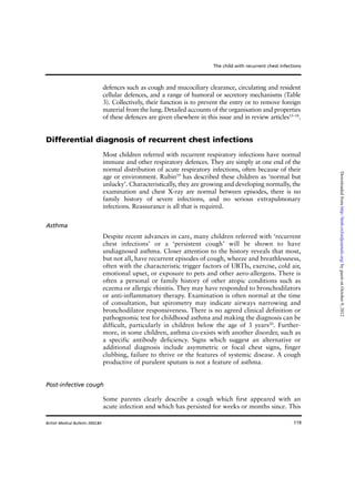 119
defences such as cough and mucociliary clearance, circulating and resident
cellular defences, and a range of humoral or secretory mechanisms (Table
3). Collectively, their function is to prevent the entry or to remove foreign
material from the lung. Detailed accounts of the organisation and properties
of these defences are given elsewhere in this issue and in review articles15–18
.
Differential diagnosis of recurrent chest infections
Most children referred with recurrent respiratory infections have normal
immune and other respiratory defences. They are simply at one end of the
normal distribution of acute respiratory infections, often because of their
age or environment. Rubin19
has described these children as ‘normal but
unlucky’. Characteristically, they are growing and developing normally, the
examination and chest X-ray are normal between episodes, there is no
family history of severe infections, and no serious extrapulmonary
infections. Reassurance is all that is required.
Asthma
Despite recent advances in care, many children referred with ‘recurrent
chest infections’ or a ‘persistent cough’ will be shown to have
undiagnosed asthma. Closer attention to the history reveals that most,
but not all, have recurrent episodes of cough, wheeze and breathlessness,
often with the characteristic trigger factors of URTIs, exercise, cold air,
emotional upset, or exposure to pets and other aero-allergens. There is
often a personal or family history of other atopic conditions such as
eczema or allergic rhinitis. They may have responded to bronchodilators
or anti-inflammatory therapy. Examination is often normal at the time
of consultation, but spirometry may indicate airways narrowing and
bronchodilator responsiveness. There is no agreed clinical definition or
pathognomic test for childhood asthma and making the diagnosis can be
difficult, particularly in children below the age of 3 years20
. Further-
more, in some children, asthma co-exists with another disorder, such as
a specific antibody deficiency. Signs which suggest an alternative or
additional diagnosis include asymmetric or focal chest signs, finger
clubbing, failure to thrive or the features of systemic disease. A cough
productive of purulent sputum is not a feature of asthma.
Post-infective cough
Some parents clearly describe a cough which first appeared with an
acute infection and which has persisted for weeks or months since. This
The child with recurrent chest infections
British Medical Bulletin 2002;61
byguestonOctober9,2012http://bmb.oxfordjournals.org/Downloadedfrom
 