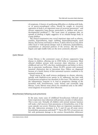 121
of symptoms. A history of swallowing difficulties or choking with feeds,
or of gastro-oesophageal reflux, should be sought as recurrent
aspiration of feeds is an important cause of recurrent pneumonia11
and
chronic suppurative lung disease, particularly in children with neuro-
developmental problems25,26
. The acute onset of symptoms after an
episode of choking is highly suggestive of an inhaled foreign body in
young children.
The clinical examination may reveal important signs such as wheeze,
crackles, hyperinflation, finger clubbing, hepatosplenomegaly, nasal
disease, skin lesions and failure to thrive. A plain chest X-ray may show
either focal or wide-spread changes such as atelectasis, hyperinflation,
consolidation or abnormal patterns of the airways. The left lower,
lingula and right middle lobes are the most commonly affected24
.
Cystic fibrosis
Cystic fibrosis is the commonest cause of chronic suppurative lung
disease in children, affecting one in 2500 births in Caucasians. Most
affected children present with recurrent chest infections in early
childhood and over 90% also have malabsorption and failure to thrive
due to pancreatic insufficiency. About 10–20% present with neonatal
intestinal obstruction due to meconium ileus. Others are diagnosed
because of a family history of this autosomal recessive condition or by
neonatal screening.
Viscid mucus in the small airways predisposes to chronic infection,
initially with Staphylococcus aureus or H. influenzae, but later with
Pseudomonas aeruginosa (see elsewhere in this issue). The infection, and
the inflammatory response to it, lead to progressive damage of the
bronchial wall, bronchiectasis, cystic lesions and eventually lung
fibrosis. Cystic fibrosis must always be considered early in the differ-
ential diagnosis of recurrent chest infections.
Bronchiectasis following acute pneumonia
In the past, many cases of childhood bronchiectasis followed acute
lower respiratory tract infections with pertussis, measles or tuberculosis.
This is now rare. Virtually all children with normal immune function
will make a full recovery from pneumonia or bronchiolitis, even if the
acute episode was severe. However, there are important exceptions to
this rule. Adenovirus serotypes 3, 4, 7, and 21 can all cause severe
bronchiolitis, pneumonia and death27,28
. Up to 40–70% of survivors are
left with permanent damage to the airways (bronchiolitis obliterans)
The child with recurrent chest infections
British Medical Bulletin 2002;61
byguestonOctober9,2012http://bmb.oxfordjournals.org/Downloadedfrom
 