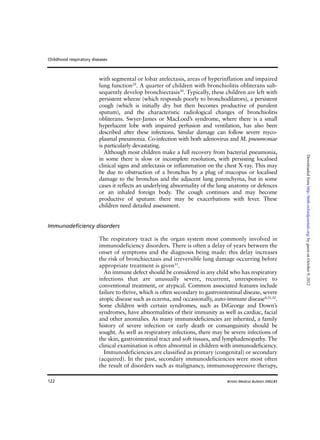 122
with segmental or lobar atelectasis, areas of hyperinflation and impaired
lung function29
. A quarter of children with bronchiolitis obliterans sub-
sequently develop bronchiectasis30
. Typically, these children are left with
persistent wheeze (which responds poorly to bronchodilators), a persistent
cough (which is initially dry but then becomes productive of purulent
sputum), and the characteristic radiological changes of bronchiolitis
obliterans. Swyer-James or MacLoed’s syndrome, where there is a small
hyperlucent lobe with impaired perfusion and ventilation, has also been
described after these infections. Similar damage can follow severe myco-
plasmal pneumonia. Co-infection with both adenovirus and M. pneumoniae
is particularly devastating.
Although most children make a full recovery from bacterial pneumonia,
in some there is slow or incomplete resolution, with persisting localised
clinical signs and atelectasis or inflammation on the chest X-ray. This may
be due to obstruction of a bronchus by a plug of mucopus or localised
damage to the bronchus and the adjacent lung parenchyma, but in some
cases it reflects an underlying abnormality of the lung anatomy or defences
or an inhaled foreign body. The cough continues and may become
productive of sputum: there may be exacerbations with fever. These
children need detailed assessment.
Immunodeficiency disorders
The respiratory tract is the organ system most commonly involved in
immunodeficiency disorders. There is often a delay of years between the
onset of symptoms and the diagnosis being made: this delay increases
the risk of bronchiectasis and irreversible lung damage occurring before
appropriate treatment is given31
.
An immune defect should be considered in any child who has respiratory
infections that are unusually severe, recurrent, unresponsive to
conventional treatment, or atypical. Common associated features include
failure to thrive, which is often secondary to gastrointestinal disease, severe
atopic disease such as eczema, and occasionally, auto-immune disease4,31,32
.
Some children with certain syndromes, such as DiGeorge and Down’s
syndromes, have abnormalities of their immunity as well as cardiac, facial
and other anomalies. As many immunodeficiencies are inherited, a family
history of severe infection or early death or consanguinity should be
sought. As well as respiratory infections, there may be severe infections of
the skin, gastrointestinal tract and soft tissues, and lymphadenopathy. The
clinical examination is often abnormal in children with immunodeficiency.
Immunodeficiencies are classified as primary (congenital) or secondary
(acquired). In the past, secondary immunodeficiencies were most often
the result of disorders such as malignancy, immunosuppressive therapy,
Childhood respiratory diseases
British Medical Bulletin 2002;61
byguestonOctober9,2012http://bmb.oxfordjournals.org/Downloadedfrom
 