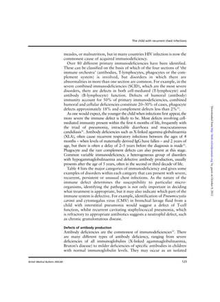 123
measles, or malnutrition, but in many countries HIV infection is now the
commonest cause of acquired immunodeficiency.
Over 80 different primary immunodeficiencies have been identified.
These can be classified on the basis of which of the four sections of ‘the
immune orchestra’ (antibodies, T-lymphocytes, phagocytes or the com-
plement system) is involved, but disorders in which there are
abnormalities in more than one section are common. For example, in the
severe combined immunodeficiencies (SCID), which are the most severe
disorders, there are defects in both cell-mediated (T-lymphocyte) and
antibody (B-lymphocyte) function. Defects of humoral (antibody)
immunity account for 50% of primary immunodeficiencies, combined
humoral and cellular deficiencies constitute 20–30% of cases, phagocyte
defects approximately 18% and complement defects less than 2%31
.
As one would expect, the younger the child when infections first appear, the
more severe the immune defect is likely to be. Most defects involving cell-
mediated immunity present within the first 6 months of life, frequently with
the triad of pneumonia, intractable diarrhoea and mucocutaneous
candidiasis31
. Antibody deficiencies such as X-linked agamma-globulinaemia
(XLA), often cause recurrent respiratory infections between the ages of 4
months – when levels of maternally derived IgG have fallen – and 2 years of
age, but there is often a delay of 2–5 years before the diagnosis is made31
.
Phagocyte and the rare complement defects can also present at this stage.
Common variable immunodeficiency, a heterogeneous group of disorders
with hypogammaglobulinaemia and defective antibody production, usually
presents after the age of 5 years, often in the second or third decade of life.
Table 4 lists the major categories of immunodeficiency and gives some
examples of disorders within each category that can present with severe,
recurrent, persistent or unusual chest infections. As the nature of the
immune defect determines the susceptibility to particular micro-
organisms, identifying the pathogen is not only important in deciding
what treatment is appropriate, but it may also indicate which part of the
immune system is defective. For example, identification of Pneumocystis
carinii and cytomegalus virus (CMV) in bronchial lavage fluid from a
child with interstitial pneumonia would suggest a defect of T-cell
function, whilst recurrent cavitating staphylococcal pneumonia, which
is refractory to appropriate antibiotics suggests a neutrophil defect, such
as chronic granulomatous disease.
Defects of antibody production
Antibody deficiencies are the commonest of immunodeficiencies33
. There
are many different types of antibody deficiency, ranging from severe
deficiencies of all immunoglobulins (X-linked agammaglobulinaemia,
Bruton’s disease) to milder deficiencies of specific antibodies in children
with normal immunoglobulin levels. They may occur as an isolated
The child with recurrent chest infections
British Medical Bulletin 2002;61
byguestonOctober9,2012http://bmb.oxfordjournals.org/Downloadedfrom
 