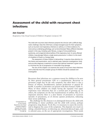 British Medical Bulletin 2002;61: 115–132 © The British Council 2002
Assessment of the child with recurrent chest
infections
Jon Couriel
Respiratory Unit, Royal Liverpool Children’s Hospital, Liverpool, UK
The child with recurrent chest infections presents the clinician with a difficult diag-
nostic challenge. Does the child have a simply-managed cause for their symptoms,
such as recurrent viral respiratory infections or asthma, or is there evidence of a
more serious underlying pathology, such as bronchiectasis? Many different disorders
present in this way, including cystic fibrosis, a range of immunodeficiency
syndromes, and congenital abnormalities of the respiratory tract. In some affected
children, lung damage follows a single severe pneumonia: in others it is the result
of inhalation of food or a foreign body.
The assessment of these children is demanding: it requires close attention to
the history and examination, and in selected cases, extensive investigations. Early
and accurate diagnosis is essential to ensure that optimal treatment is given and
to minimise the risk of progressive or irreversible lung damage.
The aim of this chapter is to examine the causes of recurrent chest infections
and to describe how this complex group of children should be assessed and
investigated.
Recurrent chest infections are a common reason for children to be seen
by their general practitioner (GP) or a paediatrician. Recurrent or
persistent cough may be the only symptom, but often there is also a
history of wheeze, breathlessness, sputum production or general ill-
health. A number of disorders can present with these features (Table 1).
Many of these children are simply having the repeated viral upper
respiratory tract infections that are a normal part of growing up. In
others, the symptoms are the first manifestations of asthma. But, in an
important minority there is a clear history of persistent or recurrent
episodes of pneumonia, or of chronic sputum production, indicating
more severe pathology.
The challenge for the clinician is to distinguish between the child with
self-limiting or minor problems and the child with serious, perhaps
progressive, lung disease. To do this, it is necessary to assess the severity
and to diagnose the cause of the symptoms. This depends very much on
taking a detailed history, on detecting any abnormal physical signs, and
in selected cases, on the use of appropriate investigations. There needs
Correspondence to:
Dr Jon Couriel,
Respiratory Unit, Royal
Liverpool Children’s
Hospital, Eaton Road,
West Derby, Liverpool
L12 2AP, UK
byguestonOctober9,2012http://bmb.oxfordjournals.org/Downloadedfrom
 